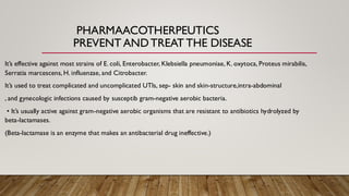 PHARMAACOTHERPEUTICS
PREVENT ANDTREAT THE DISEASE
It’s effective against most strains of E. coli, Enterobacter, Klebsiella pneumoniae, K. oxytoca, Proteus mirabilis,
Serratia marcescens, H. influenzae, and Citrobacter.
It’s used to treat complicated and uncomplicated UTIs, sep- skin and skin-structure,intra-abdominal
, and gynecologic infections caused by susceptib gram-negative aerobic bacteria.
• It’s usually active against gram-negative aerobic organisms that are resistant to antibiotics hydrolyzed by
beta-lactamases.
(Beta-lactamase is an enzyme that makes an antibacterial drug ineffective.)
 