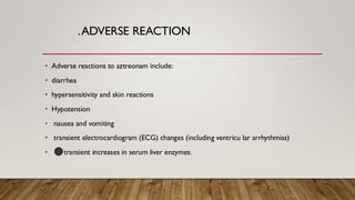 .ADVERSE REACTION
• Adverse reactions to aztreonam include:
• diarrhea
• hypersensitivity and skin reactions
• Hypotension
• nausea and vomiting
• transient electrocardiogram (ECG) changes (including ventricu lar arrhythmias)
• transient increases in serum liver enzymes.
 