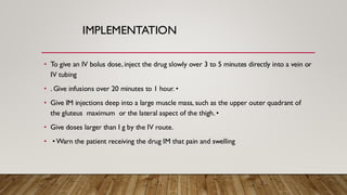 IMPLEMENTATION
• To give an IV bolus dose, inject the drug slowly over 3 to 5 minutes directly into a vein or
IV tubing
• . Give infusions over 20 minutes to 1 hour. •
• Give IM injections deep into a large muscle mass, such as the upper outer quadrant of
the gluteus maximum or the lateral aspect of the thigh. •
• Give doses larger than I g by the IV route.
• • Warn the patient receiving the drug IM that pain and swelling
 