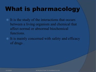 What is pharmacology
 It is the study of the interactions that occurs
between a living organism and chemical that
affect normal or abnormal biochemical
functions.
 It is mainly concerned with safety and efficacy
of drugs .
2/12/2023 1
INTRODUCTION TO PHARMACOLOGY
 