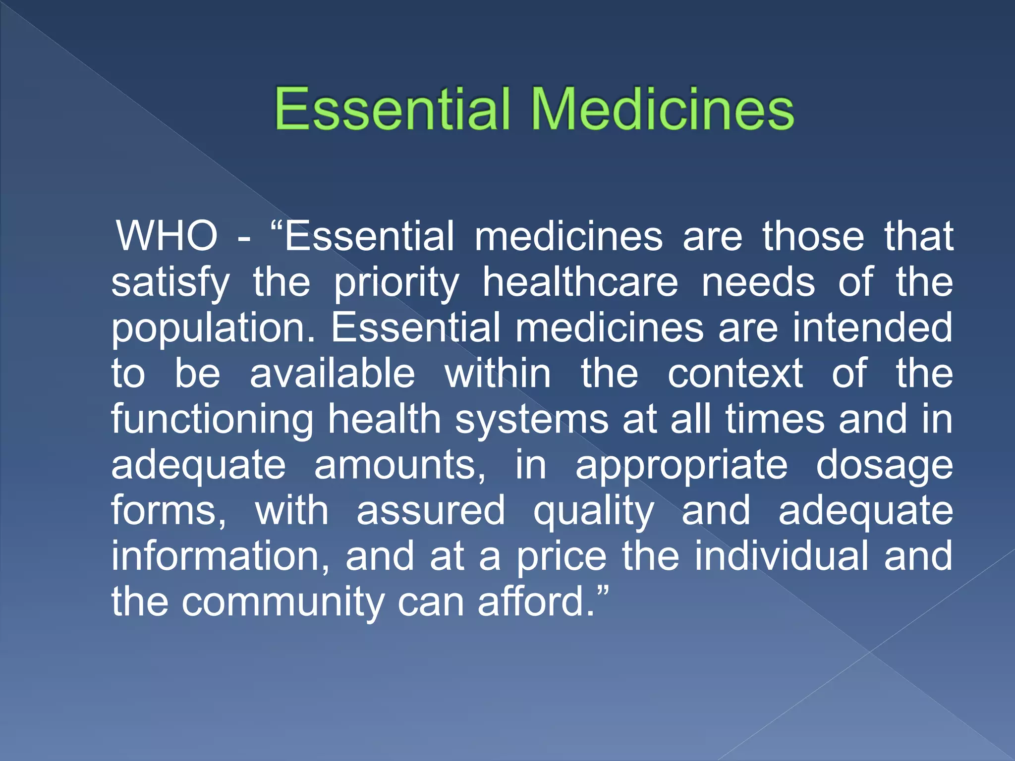 WHO - “Essential medicines are those that
satisfy the priority healthcare needs of the
population. Essential medicines are intended
to be available within the context of the
functioning health systems at all times and in
adequate amounts, in appropriate dosage
forms, with assured quality and adequate
information, and at a price the individual and
the community can afford.”
 
