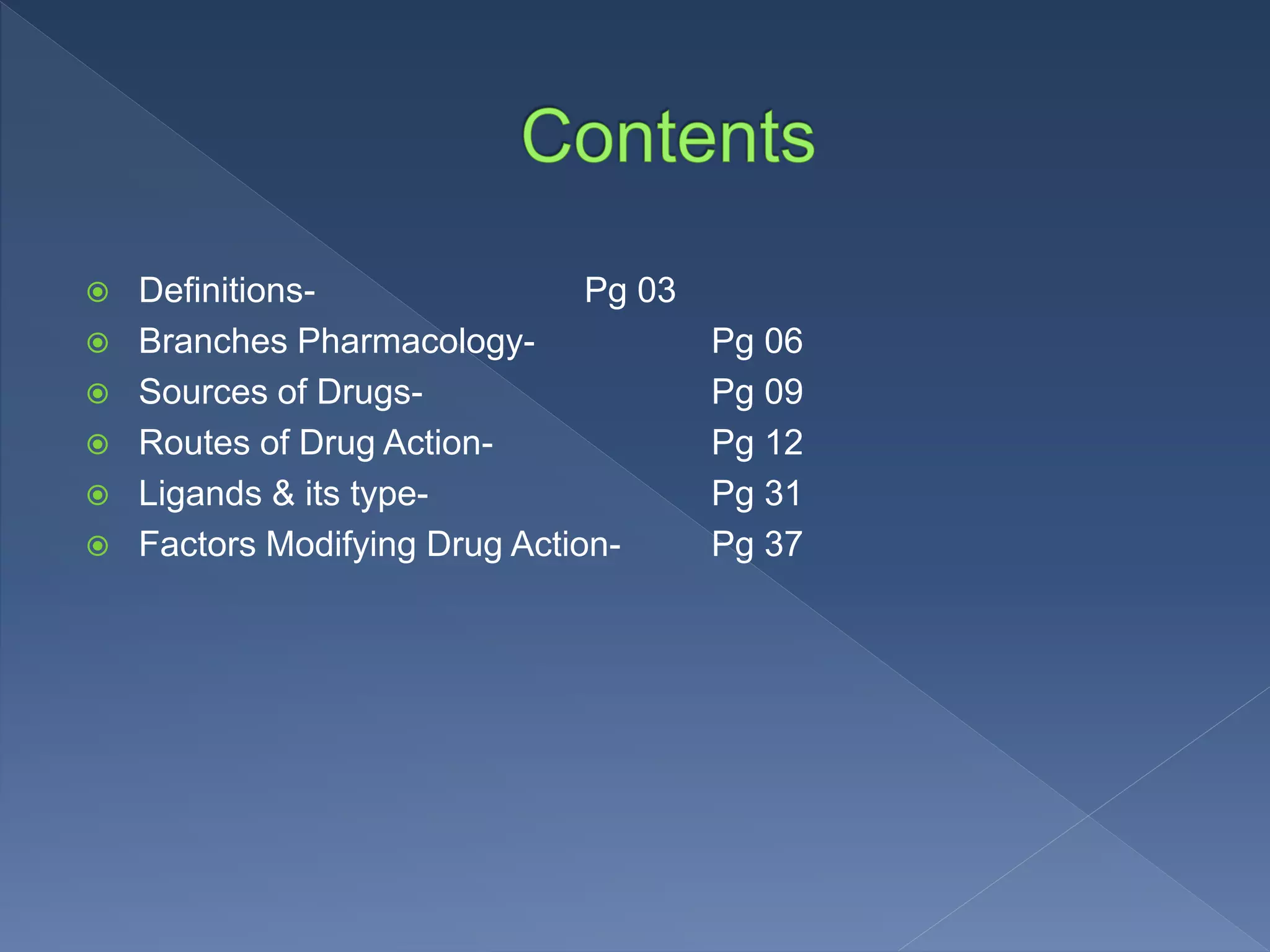  Definitions- Pg 03
 Branches Pharmacology- Pg 06
 Sources of Drugs- Pg 09
 Routes of Drug Action- Pg 12
 Ligands & its type- Pg 31
 Factors Modifying Drug Action- Pg 37
 