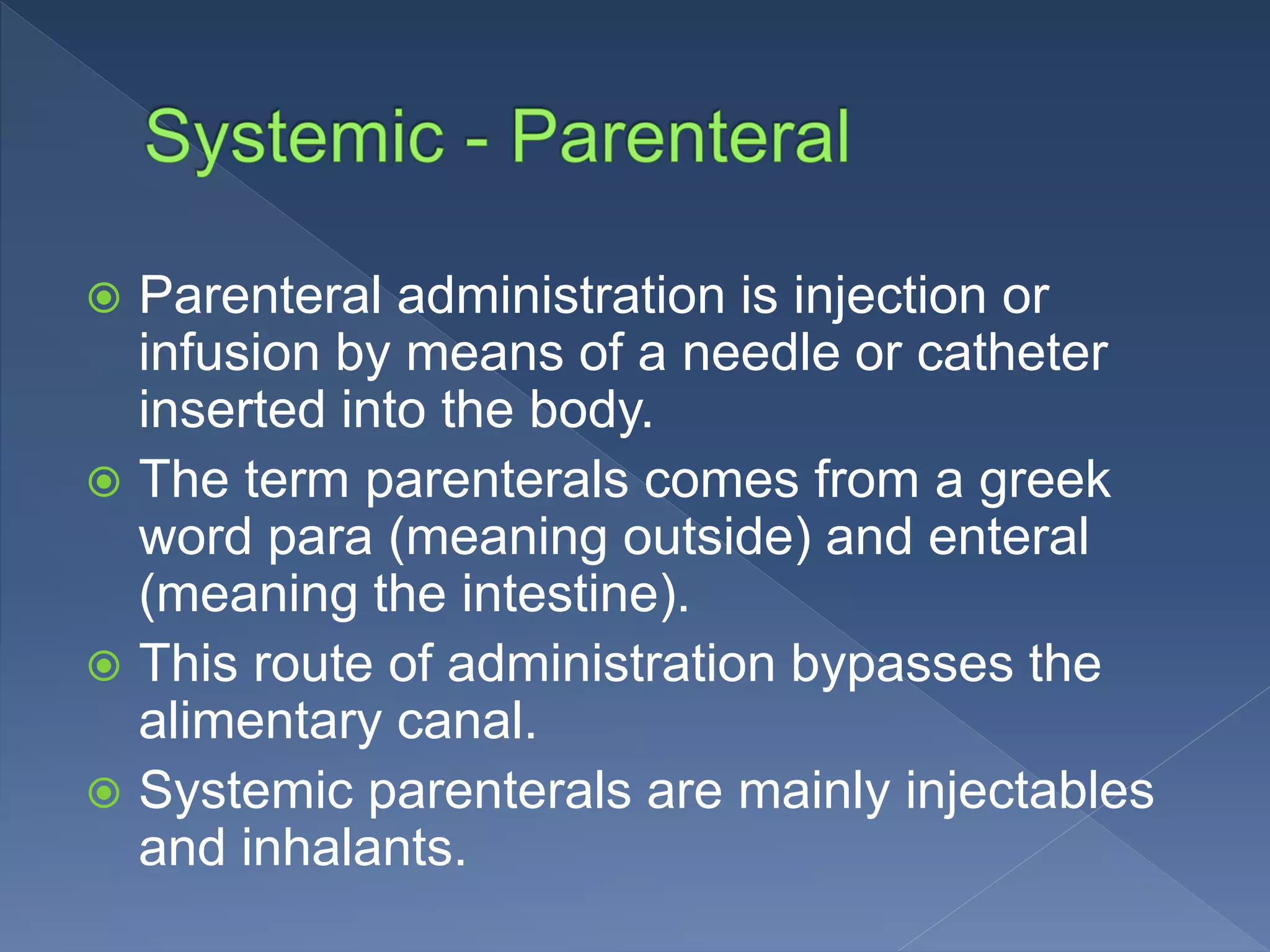  Parenteral administration is injection or
infusion by means of a needle or catheter
inserted into the body.
 The term parenterals comes from a greek
word para (meaning outside) and enteral
(meaning the intestine).
 This route of administration bypasses the
alimentary canal.
 Systemic parenterals are mainly injectables
and inhalants.
 