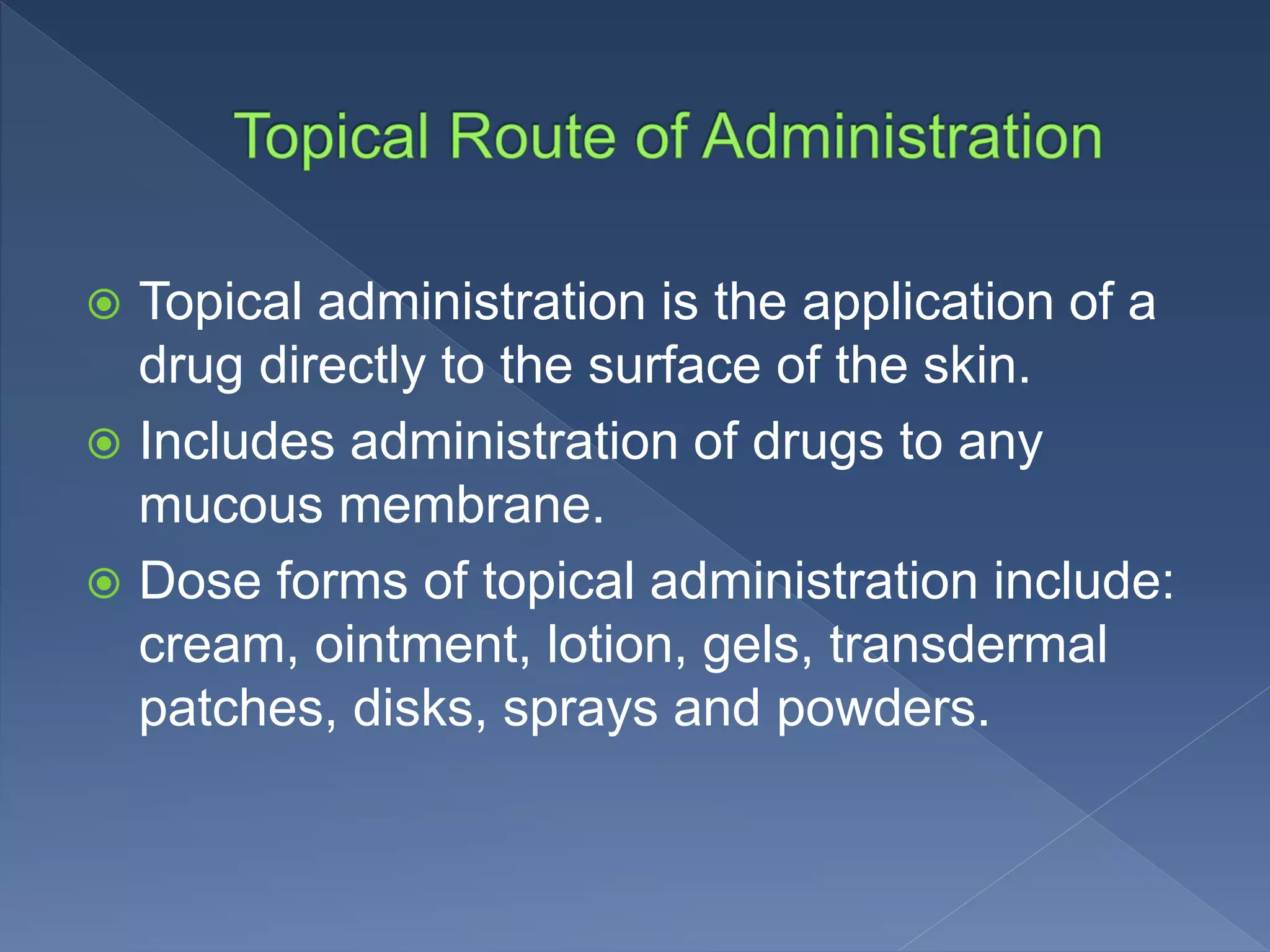  Topical administration is the application of a
drug directly to the surface of the skin.
 Includes administration of drugs to any
mucous membrane.
 Dose forms of topical administration include:
cream, ointment, lotion, gels, transdermal
patches, disks, sprays and powders.
 