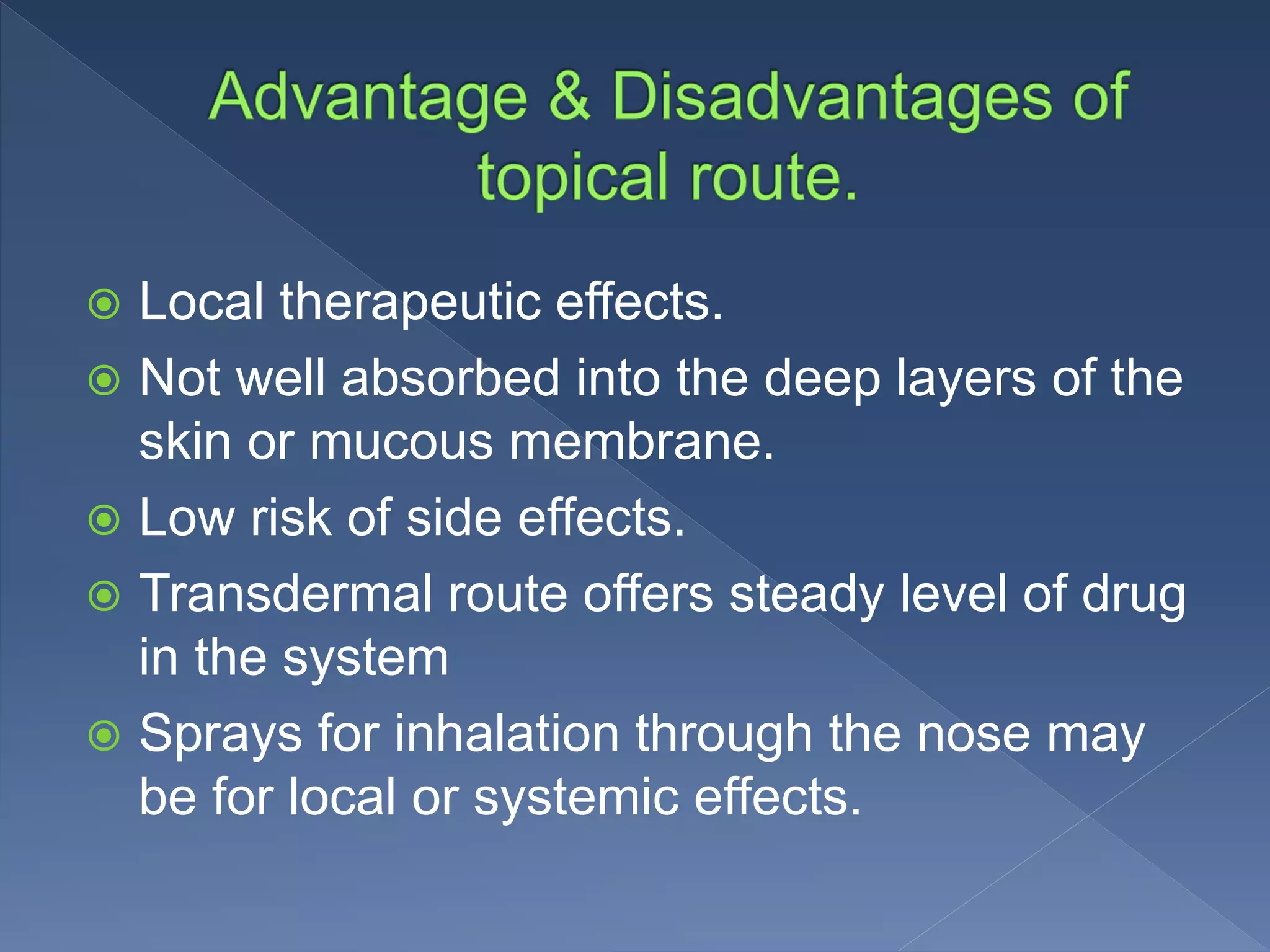  Local therapeutic effects.
 Not well absorbed into the deep layers of the
skin or mucous membrane.
 Low risk of side effects.
 Transdermal route offers steady level of drug
in the system
 Sprays for inhalation through the nose may
be for local or systemic effects.
 