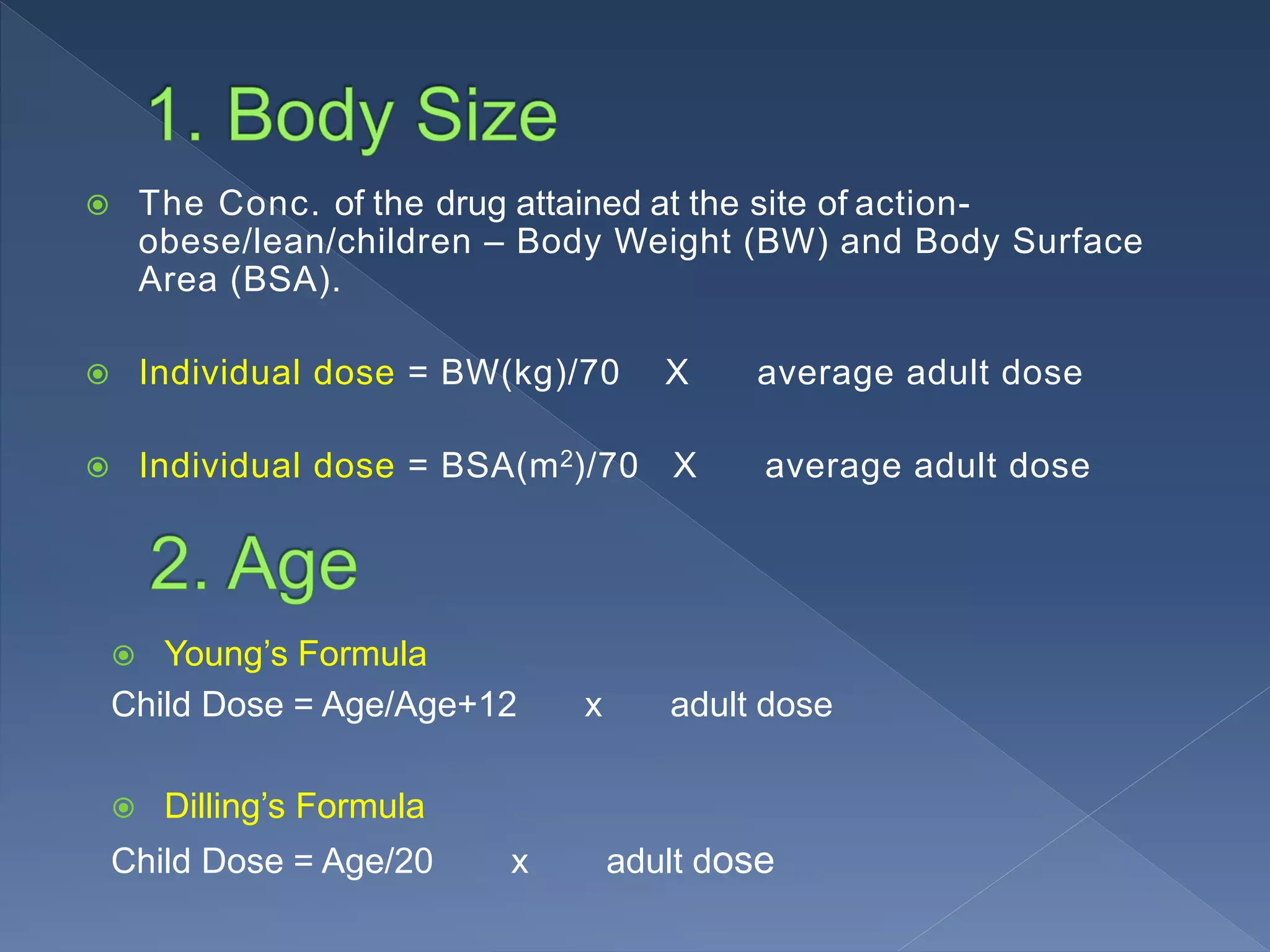  The Conc. of the drug attained at the site of action-
obese/lean/children – Body Weight (BW) and Body Surface
Area (BSA).
 Individual dose = BW(kg)/70 X average adult dose
 Individual dose = BSA(m2)/70 X average adult dose
 Young’s Formula
Child Dose = Age/Age+12 x adult dose
 Dilling’s Formula
Child Dose = Age/20 x adult dose
 