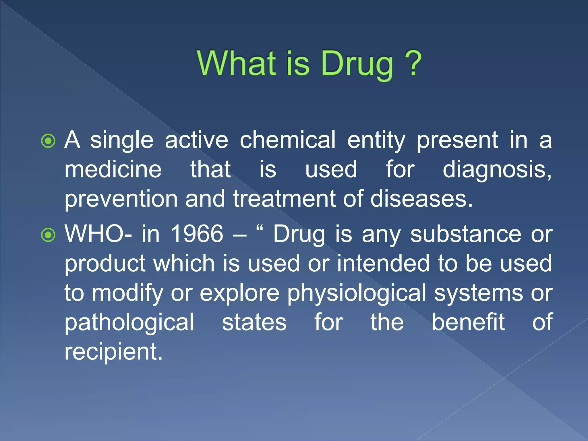  A single active chemical entity present in a
medicine that is used for diagnosis,
prevention and treatment of diseases.
 WHO- in 1966 – “ Drug is any substance or
product which is used or intended to be used
to modify or explore physiological systems or
pathological states for the benefit of
recipient.
 