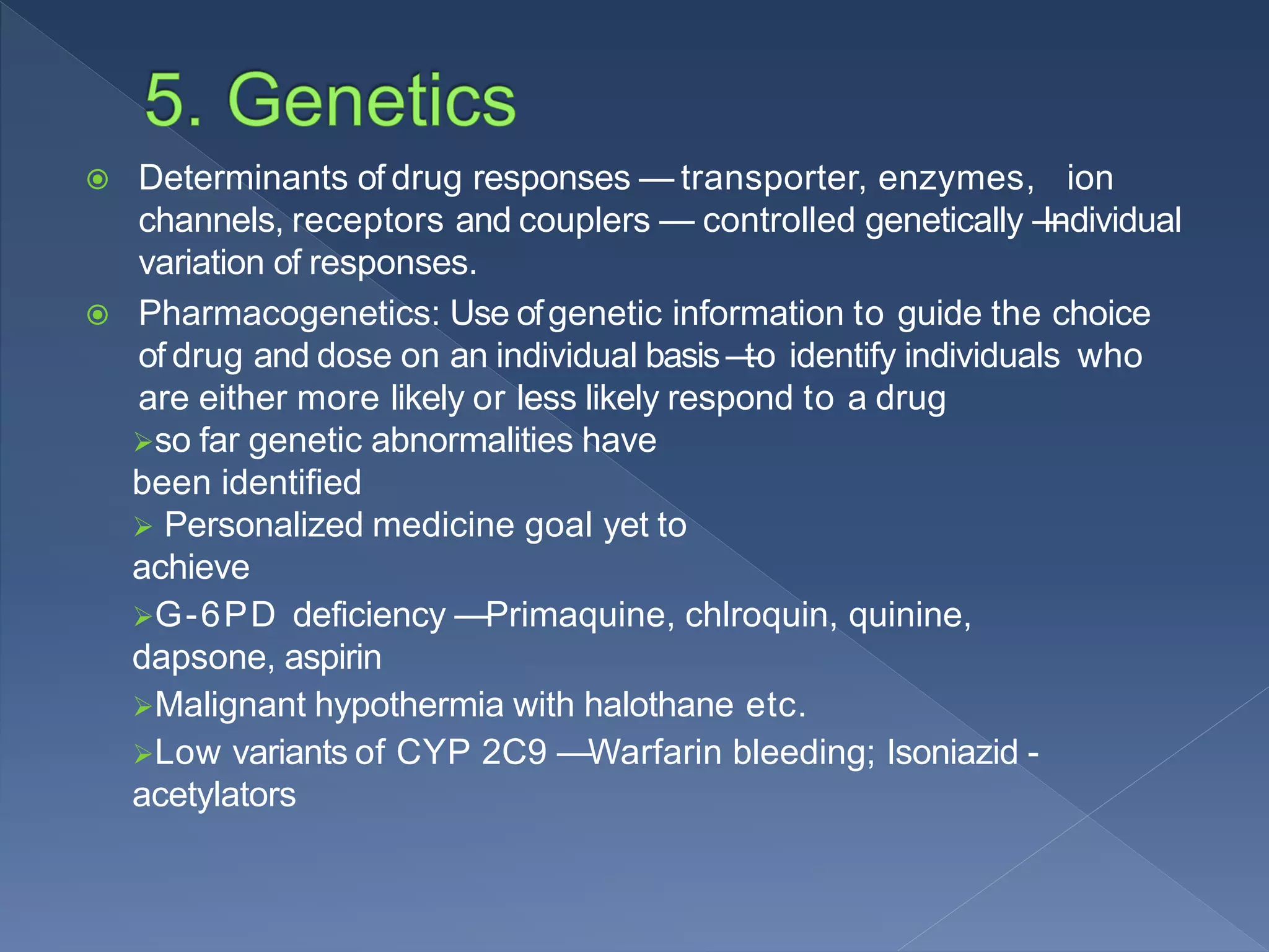  Determinants of drug responses — transporter, enzymes, ion
channels, receptors and couplers — controlled genetically —Individual
variation of responses.
 Pharmacogenetics: Use ofgenetic information to guide the choice
of drug and dose on an individual basis —to identify individuals who
are either more likely or less likely respond to a drug
so far genetic abnormalities have
been identified
 Personalized medicine goal yet to
achieve
G-6PD deficiency —Primaquine, chlroquin, quinine,
dapsone, aspirin
Malignant hypothermia with halothane etc.
Low variants of CYP 2C9 —Warfarin bleeding; Isoniazid -
acetylators
 