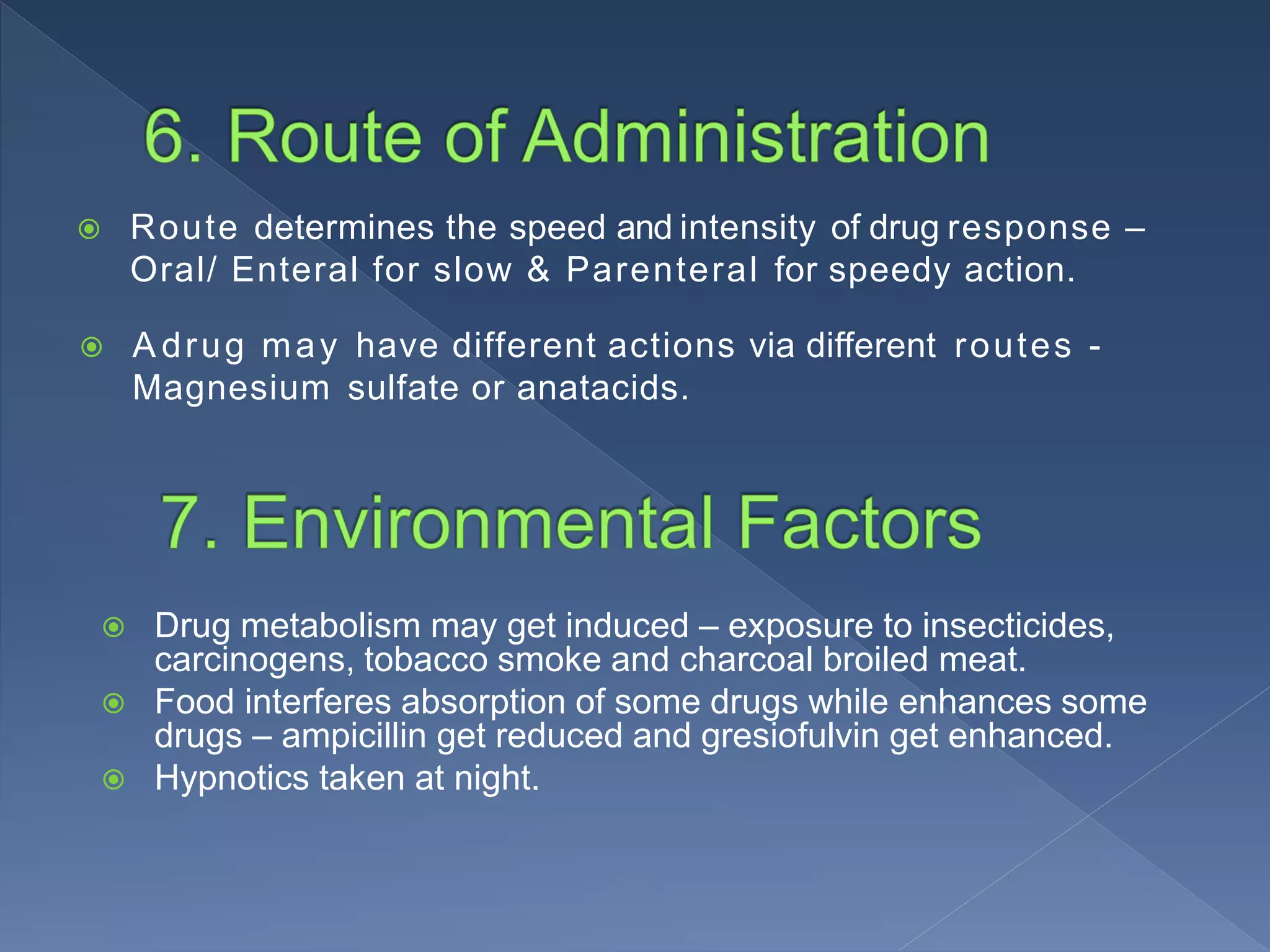  Route determines the speed and intensity of drug response –
Oral/ Enteral for slow & Parenteral for speedy action.
 A drug may have different actions via different routes -
Magnesium sulfate or anatacids.
 Drug metabolism may get induced – exposure to insecticides,
carcinogens, tobacco smoke and charcoal broiled meat.
 Food interferes absorption of some drugs while enhances some
drugs – ampicillin get reduced and gresiofulvin get enhanced.
 Hypnotics taken at night.
 