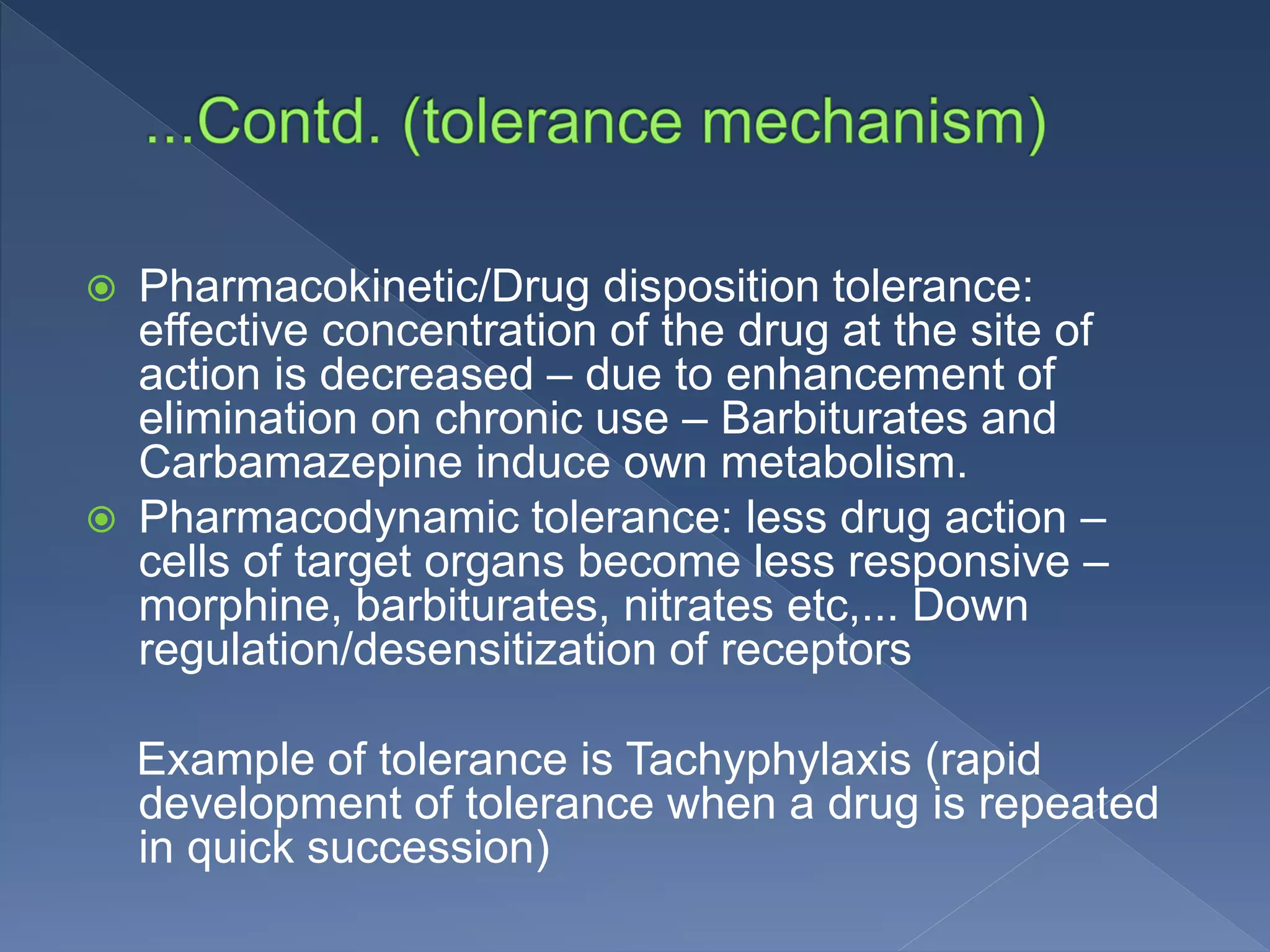  Pharmacokinetic/Drug disposition tolerance:
effective concentration of the drug at the site of
action is decreased – due to enhancement of
elimination on chronic use – Barbiturates and
Carbamazepine induce own metabolism.
 Pharmacodynamic tolerance: less drug action –
cells of target organs become less responsive –
morphine, barbiturates, nitrates etc,... Down
regulation/desensitization of receptors
Example of tolerance is Tachyphylaxis (rapid
development of tolerance when a drug is repeated
in quick succession)
 