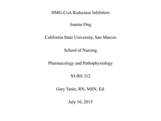 HMG-CoA Reductase Inhibitors
Joanne Ong
California State University, San Marcos
School of Nursing
Pharmacology and Pathophysiology
NURS 312
Gary Veale, RN, MSN, Ed.
July 16, 2015
 