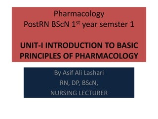 Pharmacology
PostRN BScN 1st year semster 1
UNIT-I INTRODUCTION TO BASIC
PRINCIPLES OF PHARMACOLOGY
By Asif Ali Lashari
RN, DP, BScN,
NURSING LECTURER
 