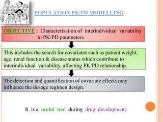 POPULATION PK/PD MODELLING
This includes the search for covariates such as patient weight,
age, renal function & disease status which contribute to
interindividual variability, affecting PK/PD relationship.
It is a useful tool during drug development.
OBJECTIVE : Characterisation of interindividual variability
in PK/PD parameters.
The detection and quantification of covariate effects may
influence the dosage regimen design.
 