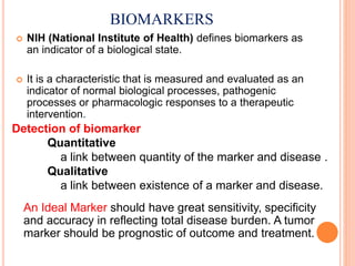 BIOMARKERS
 NIH (National Institute of Health) defines biomarkers as
an indicator of a biological state.
 It is a characteristic that is measured and evaluated as an
indicator of normal biological processes, pathogenic
processes or pharmacologic responses to a therapeutic
intervention.
Detection of biomarker
Quantitative
a link between quantity of the marker and disease .
Qualitative
a link between existence of a marker and disease.
An Ideal Marker should have great sensitivity, specificity
and accuracy in reflecting total disease burden. A tumor
marker should be prognostic of outcome and treatment.
 