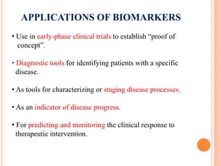 APPLICATIONS OF BIOMARKERS
• Use in early-phase clinical trials to establish “proof of
concept”.
• Diagnostic tools for identifying patients with a specific
disease.
• As tools for characterizing or staging disease processes.
• As an indicator of disease progress.
• For predicting and monitoring the clinical response to
therapeutic intervention.
 