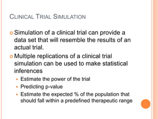 CLINICAL TRIAL SIMULATION
 Simulation of a clinical trial can provide a
data set that will resemble the results of an
actual trial.
 Multiple replications of a clinical trial
simulation can be used to make statistical
inferences
 Estimate the power of the trial
 Predicting p-value
 Estimate the expected % of the population that
should fall within a predefined therapeutic range
 