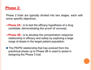 Phase 2 trials are typically divided into two stages, each with
some specific objectives.
Phase 2A : is to test the efficacy hypothesis of a drug
candidate, demonstrating the proof of concept.
Phase 2B : is to develop the concentration–response
relationship in efficacy and safety by exploring a large
range of doses in the target patient population.
The PK/PD relationship that has evolved from the
preclinical phase up to Phase 2B is used to assist in
designing the Phase 3 trial.
Phase 2:
 