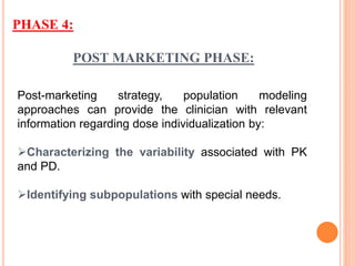 POST MARKETING PHASE:
Post-marketing strategy, population modeling
approaches can provide the clinician with relevant
information regarding dose individualization by:
Characterizing the variability associated with PK
and PD.
Identifying subpopulations with special needs.
PHASE 4:
 