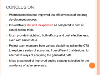 CONCLUSION
 Pharmacometrics has improved the effectiveness of the drug
development process.
 It is relatively fast and inexpensive as compared to cost of
actual clinical trials.
 It can provide insight into both efficacy and cost effectiveness,
even with limited data.
 Project team members from various disciplines utilize the CTS
to explore a series of scenarios, from different trial designs, to
alternative ways of analyzing the generated data.
 It has great need of improved dosing strategy selection for the
avoidance of adverse events.
 