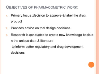OBJECTIVES OF PHARMACOMETRIC WORK:
1. Primary focus :decision to approve & label the drug
product
2. Provides advice on trial design decisions
3. Research is conducted to create new knowledge basis o
n the unique data & literature -
to inform better regulatory and drug development
decisions
 