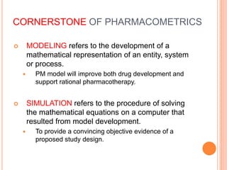 CORNERSTONE OF PHARMACOMETRICS
 MODELING refers to the development of a
mathematical representation of an entity, system
or process.
 PM model will improve both drug development and
support rational pharmacotherapy.
 SIMULATION refers to the procedure of solving
the mathematical equations on a computer that
resulted from model development.
 To provide a convincing objective evidence of a
proposed study design.
 