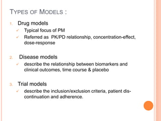 TYPES OF MODELS :
1. Drug models
 Typical focus of PM
 Referred as PK/PD relationship, concentration-effect,
dose-response
2. Disease models
 describe the relationship between biomarkers and
clinical outcomes, time course & placebo
3. Trial models
 describe the inclusion/exclusion criteria, patient dis-
continuation and adherence.
 