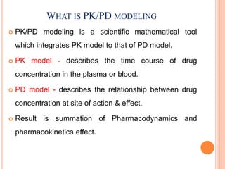WHAT IS PK/PD MODELING
 PK/PD modeling is a scientific mathematical tool
which integrates PK model to that of PD model.
 PK model - describes the time course of drug
concentration in the plasma or blood.
 PD model - describes the relationship between drug
concentration at site of action & effect.
 Result is summation of Pharmacodynamics and
pharmacokinetics effect.
 