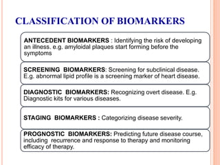 CLASSIFICATION OF BIOMARKERS
ANTECEDENT BIOMARKERS : Identifying the risk of developing
an illness. e.g. amyloidal plaques start forming before the
symptoms
SCREENING BIOMARKERS: Screening for subclinical disease.
E.g. abnormal lipid profile is a screening marker of heart disease.
DIAGNOSTIC BIOMARKERS: Recognizing overt disease. E.g.
Diagnostic kits for various diseases.
STAGING BIOMARKERS : Categorizing disease severity.
PROGNOSTIC BIOMARKERS: Predicting future disease course,
including recurrence and response to therapy and monitoring
efficacy of therapy.
 