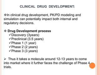 CLINICAL DRUG DEVELOPMENT:
In clinical drug development, PK/PD modeling and
simulation can potentially impact both internal and
regulatory decisions.
 Drug Development process
Discovery (3years)
Preclinical (3.5 years)
Phase 1 (1 year)
Phase 2 (2 years)
Phase 3 (3 years)
 Thus it takes a molecule around 12-13 years to come
into market where it further faces the challenge of Phase 4
trials.
 