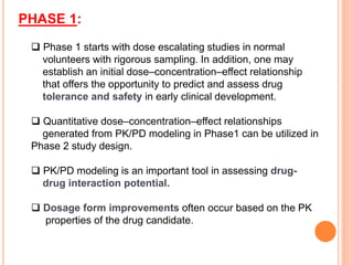 PHASE 1:
 Phase 1 starts with dose escalating studies in normal
volunteers with rigorous sampling. In addition, one may
establish an initial dose–concentration–effect relationship
that offers the opportunity to predict and assess drug
tolerance and safety in early clinical development.
 Quantitative dose–concentration–effect relationships
generated from PK/PD modeling in Phase1 can be utilized in
Phase 2 study design.
 PK/PD modeling is an important tool in assessing drug-
drug interaction potential.
 Dosage form improvements often occur based on the PK
properties of the drug candidate.
 