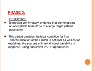PHASE 3:
OBJECTIVE:
 To provide confirmatory evidence that demonstrates
an acceptable benefit/risk in a large target patient
population.
 This period provides the ideal condition for final
characterization of the PK/PD in patients as well as for
explaining the sources of interindividual variability in
response, using population PK/PD approaches.
 