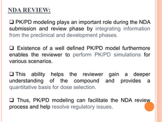 NDA REVIEW:
 PK/PD modeling plays an important role during the NDA
submission and review phase by integrating information
from the preclinical and development phases.
 Existence of a well defined PK/PD model furthermore
enables the reviewer to perform PK/PD simulations for
various scenarios.
 This ability helps the reviewer gain a deeper
understanding of the compound and provides a
quantitative basis for dose selection.
 Thus, PK/PD modeling can facilitate the NDA review
process and help resolve regulatory issues.
 
