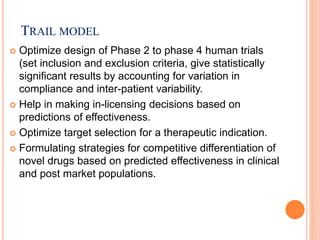 TRAIL MODEL
 Optimize design of Phase 2 to phase 4 human trials
(set inclusion and exclusion criteria, give statistically
significant results by accounting for variation in
compliance and inter-patient variability.
 Help in making in-licensing decisions based on
predictions of effectiveness.
 Optimize target selection for a therapeutic indication.
 Formulating strategies for competitive differentiation of
novel drugs based on predicted effectiveness in clinical
and post market populations.
 