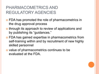PHARMACOMETRICS AND
REGULATORY AGENCIES
 FDA has promoted the role of pharmacometrics in
the drug approval process
 through its approach to review of applications and
by publishing its “guidances.”
 FDA has gained expertise in pharmacometrics from
self-training within and by recruitment of new highly
skilled personnel
 value of pharmacometrics continues to be
evaluated at the FDA.
 