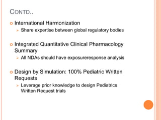 CONTD..
 International Harmonization
 Share expertise between global regulatory bodies
 Integrated Quantitative Clinical Pharmacology
Summary
 All NDAs should have exposureresponse analysis
 Design by Simulation: 100% Pediatric Written
Requests
 Leverage prior knowledge to design Pediatrics
Written Request trials
 