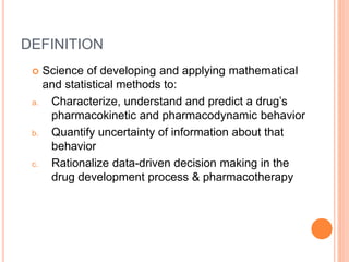 DEFINITION
 Science of developing and applying mathematical
and statistical methods to:
a. Characterize, understand and predict a drug’s
pharmacokinetic and pharmacodynamic behavior
b. Quantify uncertainty of information about that
behavior
c. Rationalize data-driven decision making in the
drug development process & pharmacotherapy
 