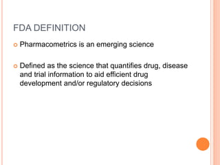 FDA DEFINITION
 Pharmacometrics is an emerging science
 Defined as the science that quantifies drug, disease
and trial information to aid efficient drug
development and/or regulatory decisions
 