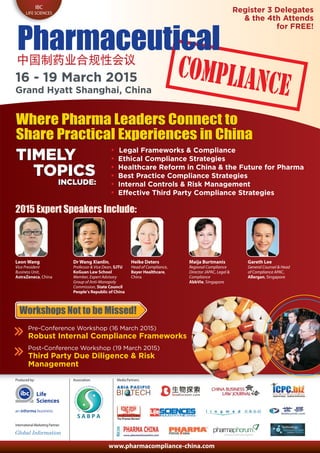 www.pharmacompliance-china.com
Produced by:
International Marketing Partner:
Life
Sciences
IBC
LIFE SCIENCES
Pharmaceutical
16 - 19 March 2015
Grand Hyatt Shanghai, China
Where Pharma Leaders Connect to
Share Practical Experiences in China
2015 Expert Speakers Include:
Leon Wang
Vice President
Business Unit,
AstraZeneca, China
Heike Deters
Head of Compliance,
Bayer Healthcare,
China
Maija Burtmanis
Regional Compliance
Director JAPAC, Legal &
Compliance
AbbVie, Singapore
Gareth Lee
General Counsel & Head
of Compliance APAC,
Allergan, Singapore
• Legal Frameworks & Compliance
• Ethical Compliance Strategies
• Healthcare Reform in China & the Future for Pharma
• Best Practice Compliance Strategies
• Internal Controls & Risk Management
• Effective Third Party Compliance Strategies
TIMELY
TOPICS
INCLUDE:
Pre-Conference Workshop (16 March 2015)
Robust Internal Compliance Frameworks
Post-Conference Workshop (19 March 2015)
Third Party Due Diligence & Risk
Management
Workshops Not to be Missed!
Association: Media Partners:
Dr Wang Xianlin,
Professor & Vice Dean, SJTU
KoGuan Law School
Member, Expert Advisory
Group of Anti-Monopoly
Commission, State Council
People’s Republic of China
Register 3 Delegates
& the 4th Attends
for FREE!
Where Pharma Leaders Connect to
Share Practical Experiences in China
TIMELY
TOPICS
INCLUDE:
 