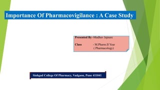 Presented By -Madhav Jajnure
Class - M.Pharm.II Year
( Pharmacology)
Sinhgad College Of Pharmacy, Vadgaon, Pune 411041
Importance Of Pharmacovigilance : A Case Study
 