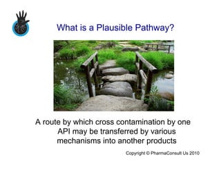 What is a Plausible Pathway?




A route by which cross contamination by one
      API may be transferred by various
      mechanisms into another products
                         Copyright © PharmaConsult Us 2010
 
