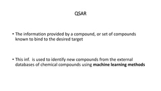 QSAR
• The information provided by a compound, or set of compounds
known to bind to the desired target
• This inf. is used to identify new compounds from the external
databases of chemical compounds using machine learning methods
 