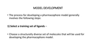 MODEL DEVELOPMENT
• The process for developing a pharmacophore model generally
involves the following steps:
1) Select a training set of ligands –
• Choose a structurally diverse set of molecules that will be used for
developing the pharmacophore model.
 