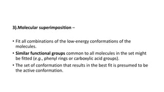 3).Molecular superimposition –
• Fit all combinations of the low-energy conformations of the
molecules.
• Similar functional groups common to all molecules in the set might
be fitted (e.g., phenyl rings or carboxylic acid groups).
• The set of conformation that results in the best fit is presumed to be
the active conformation.
 