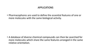 APPLICATIONS
• Pharmacophores are used to define the essential features of one or
more molecules with the same biological activity.
• A database of diverse chemical compounds can then be searched for
more molecules which share the same features arranged in the same
relative orientation.
 