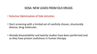 SOSA: NEW LEADS FROM OLD DRUGS
• Selective Optimization of Side Activities
• Start screening with a limited set of carefully chosen, structurally
diverse, drug molecules.
• Already bioavailability and toxicity studies have been performed and
as they have proven usefulness in human therapy.
 