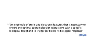 • “An ensemble of steric and electronic features that is necessary to
ensure the optimal supramolecular interactions with a specific
biological target and to trigger (or block) its biological response"
-IUPAC
 