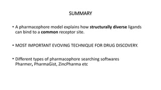 SUMMARY
• A pharmacophore model explains how structurally diverse ligands
can bind to a common receptor site.
• MOST IMPORTANT EVOVING TECHNIQUE FOR DRUG DISCOVERY.
• Different types of pharmacophore searching softwares
Pharmer, PharmaGist, ZincPharma etc
 