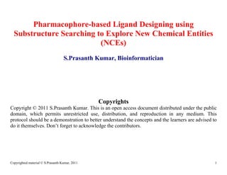 Pharmacophore-based Ligand Designing using
  Substructure Searching to Explore New Chemical Entities
                          (NCEs)
                                   S.Prasanth Kumar, Bioinformatician




                                                Copyrights
Copyright © 2011 S.Prasanth Kumar. This is an open access document distributed under the public
domain, which permits unrestricted use, distribution, and reproduction in any medium. This
protocol should be a demonstration to better understand the concepts and the learners are advised to
do it themselves. Don’t forget to acknowledge the contributors.




Copyrighted material © S.Prasanth Kumar, 2011                                                      1
 