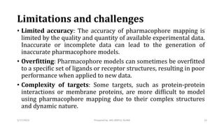Limitations and challenges
• Limited accuracy: The accuracy of pharmacophore mapping is
limited by the quality and quantity of available experimental data.
Inaccurate or incomplete data can lead to the generation of
inaccurate pharmacophore models.
• Overfitting: Pharmacophore models can sometimes be overfitted
to a specific set of ligands or receptor structures, resulting in poor
performance when applied to new data.
• Complexity of targets: Some targets, such as protein-protein
interactions or membrane proteins, are more difficult to model
using pharmacophore mapping due to their complex structures
and dynamic nature.
5/17/2023 15
Prepared by: MD ARIFUL ISLAM
 