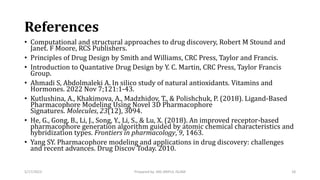 References
• Computational and structural approaches to drug discovery, Robert M Stound and
Janet. F Moore, RCS Publishers.
• Principles of Drug Design by Smith and Williams, CRC Press, Taylor and Francis.
• Introduction to Quantative Drug Design by Y. C. Martin, CRC Press, Taylor Francis
Group.
• Ahmadi S, Abdolmaleki A. In silico study of natural antioxidants. Vitamins and
Hormones. 2022 Nov 7;121:1-43.
• Kutlushina, A., Khakimova, A., Madzhidov, T., & Polishchuk, P. (2018). Ligand-Based
Pharmacophore Modeling Using Novel 3D Pharmacophore
Signatures. Molecules, 23(12), 3094.
• He, G., Gong, B., Li, J., Song, Y., Li, S., & Lu, X. (2018). An improved receptor-based
pharmacophore generation algorithm guided by atomic chemical characteristics and
hybridization types. Frontiers in pharmacology, 9, 1463.
• Yang SY. Pharmacophore modeling and applications in drug discovery: challenges
and recent advances. Drug Discov Today. 2010.
5/17/2023 18
Prepared by: MD ARIFUL ISLAM
 